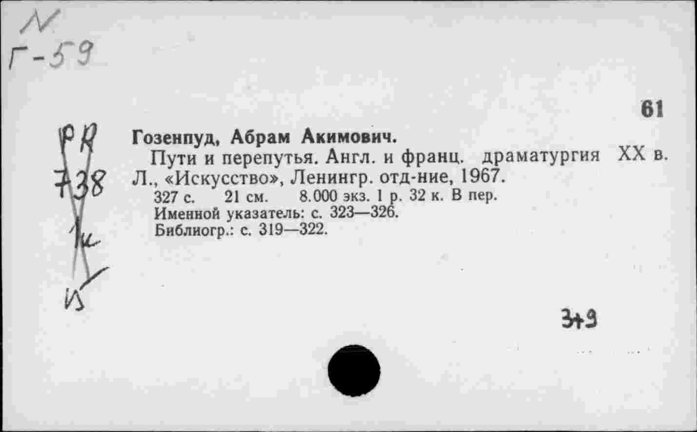 ﻿Гозенпуд, Абрам Акимович.
Пути и перепутья. Англ, и франц, драматургия Л., «Искусство», Ленингр. отд-ние, 1967.
327 с. 21 см. 8.000 экз. 1 р. 32 к. В пер.
Именной указатель: с. 323—326.
Библиогр.: с. 319—322.